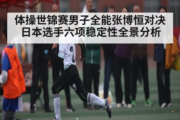 体操世锦赛男子全能张博恒对决日本选手六项稳定性全景分析